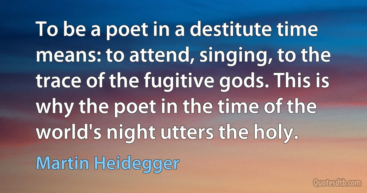 To be a poet in a destitute time means: to attend, singing, to the trace of the fugitive gods. This is why the poet in the time of the world's night utters the holy. (Martin Heidegger)