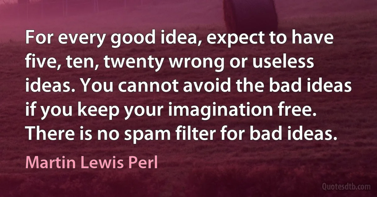 For every good idea, expect to have five, ten, twenty wrong or useless ideas. You cannot avoid the bad ideas if you keep your imagination free. There is no spam filter for bad ideas. (Martin Lewis Perl)