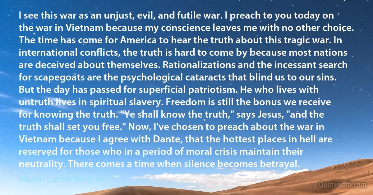 I see this war as an unjust, evil, and futile war. I preach to you today on the war in Vietnam because my conscience leaves me with no other choice. The time has come for America to hear the truth about this tragic war. In international conflicts, the truth is hard to come by because most nations are deceived about themselves. Rationalizations and the incessant search for scapegoats are the psychological cataracts that blind us to our sins. But the day has passed for superficial patriotism. He who lives with untruth lives in spiritual slavery. Freedom is still the bonus we receive for knowing the truth. "Ye shall know the truth," says Jesus, "and the truth shall set you free." Now, I've chosen to preach about the war in Vietnam because I agree with Dante, that the hottest places in hell are reserved for those who in a period of moral crisis maintain their neutrality. There comes a time when silence becomes betrayal. (Martin Luther King Jr.)