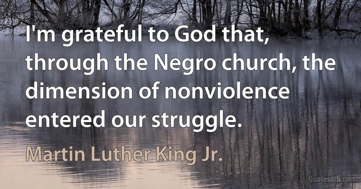 I'm grateful to God that, through the Negro church, the dimension of nonviolence entered our struggle. (Martin Luther King Jr.)