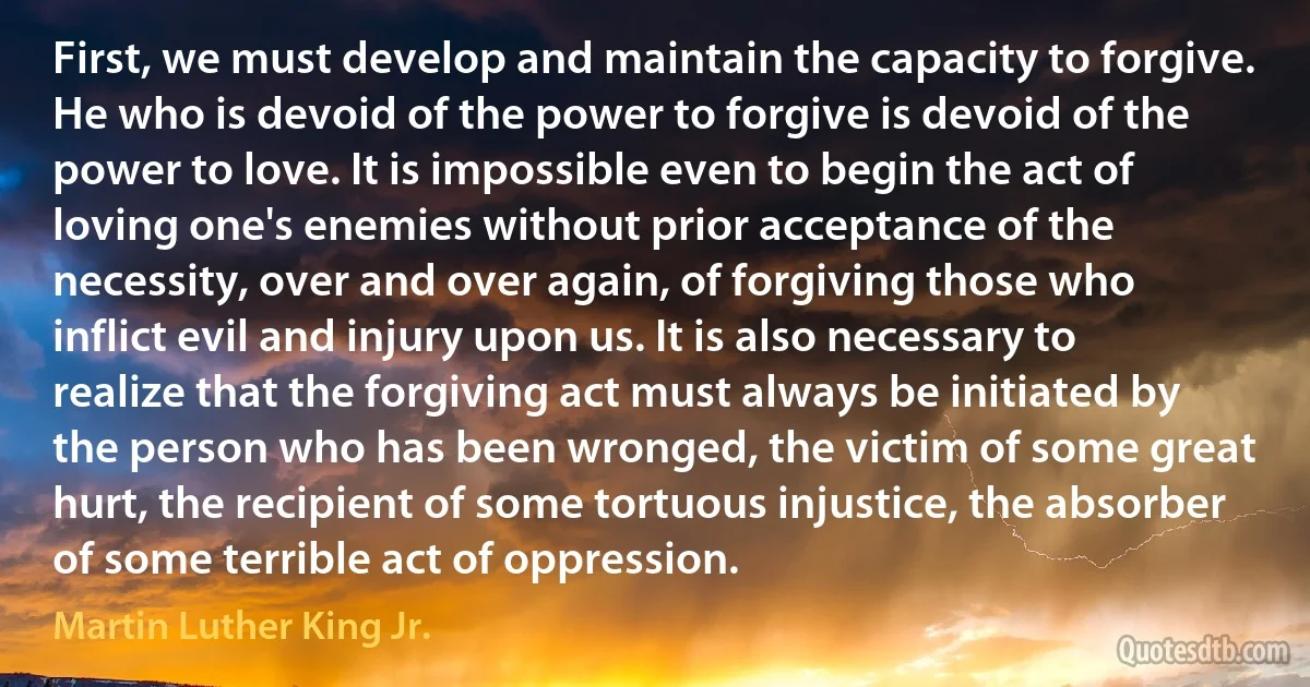 First, we must develop and maintain the capacity to forgive. He who is devoid of the power to forgive is devoid of the power to love. It is impossible even to begin the act of loving one's enemies without prior acceptance of the necessity, over and over again, of forgiving those who inflict evil and injury upon us. It is also necessary to realize that the forgiving act must always be initiated by the person who has been wronged, the victim of some great hurt, the recipient of some tortuous injustice, the absorber of some terrible act of oppression. (Martin Luther King Jr.)