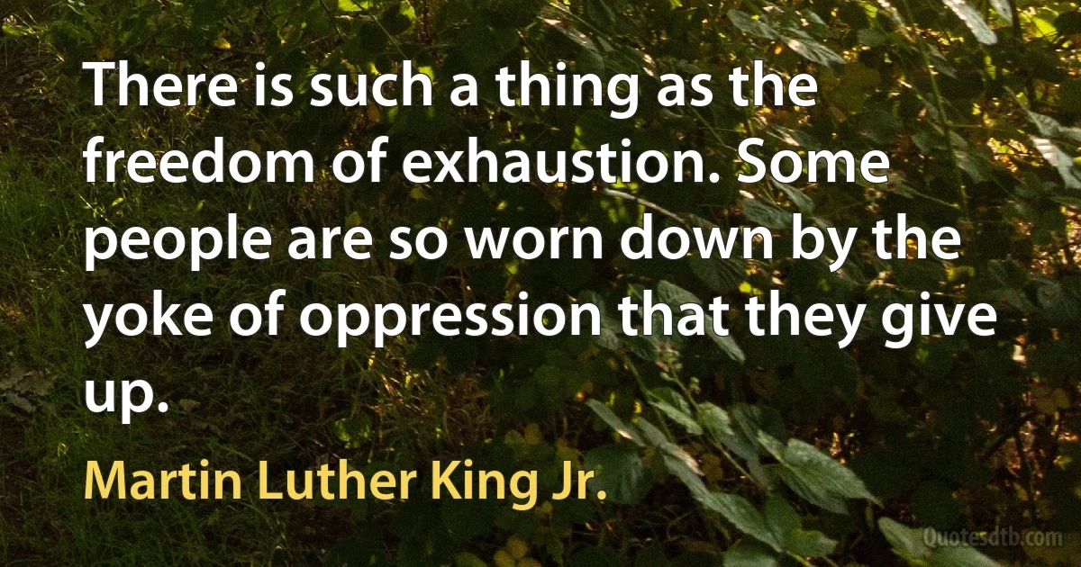 There is such a thing as the freedom of exhaustion. Some people are so worn down by the yoke of oppression that they give up. (Martin Luther King Jr.)