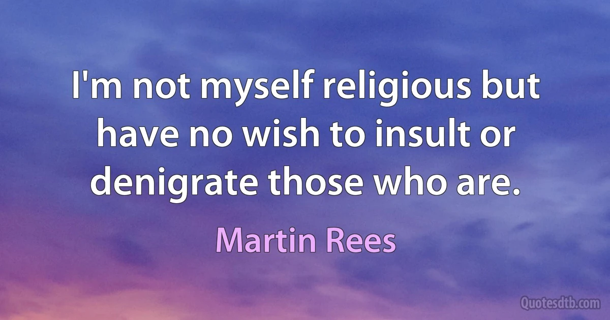 I'm not myself religious but have no wish to insult or denigrate those who are. (Martin Rees)