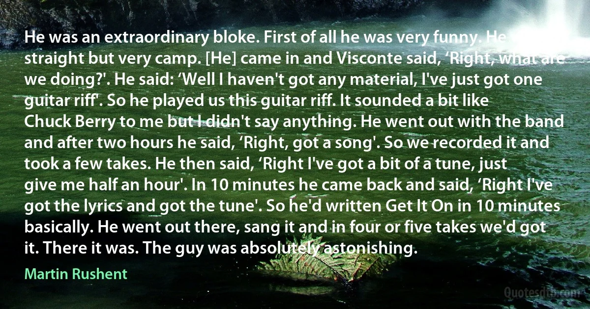 He was an extraordinary bloke. First of all he was very funny. He was straight but very camp. [He] came in and Visconte said, ‘Right, what are we doing?'. He said: ‘Well I haven't got any material, I've just got one guitar riff'. So he played us this guitar riff. It sounded a bit like Chuck Berry to me but I didn't say anything. He went out with the band and after two hours he said, ‘Right, got a song'. So we recorded it and took a few takes. He then said, ‘Right I've got a bit of a tune, just give me half an hour'. In 10 minutes he came back and said, ‘Right I've got the lyrics and got the tune'. So he'd written Get It On in 10 minutes basically. He went out there, sang it and in four or five takes we'd got it. There it was. The guy was absolutely astonishing. (Martin Rushent)