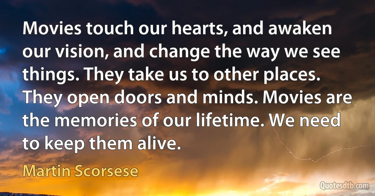 Movies touch our hearts, and awaken our vision, and change the way we see things. They take us to other places. They open doors and minds. Movies are the memories of our lifetime. We need to keep them alive. (Martin Scorsese)
