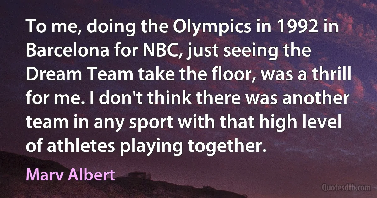 To me, doing the Olympics in 1992 in Barcelona for NBC, just seeing the Dream Team take the floor, was a thrill for me. I don't think there was another team in any sport with that high level of athletes playing together. (Marv Albert)