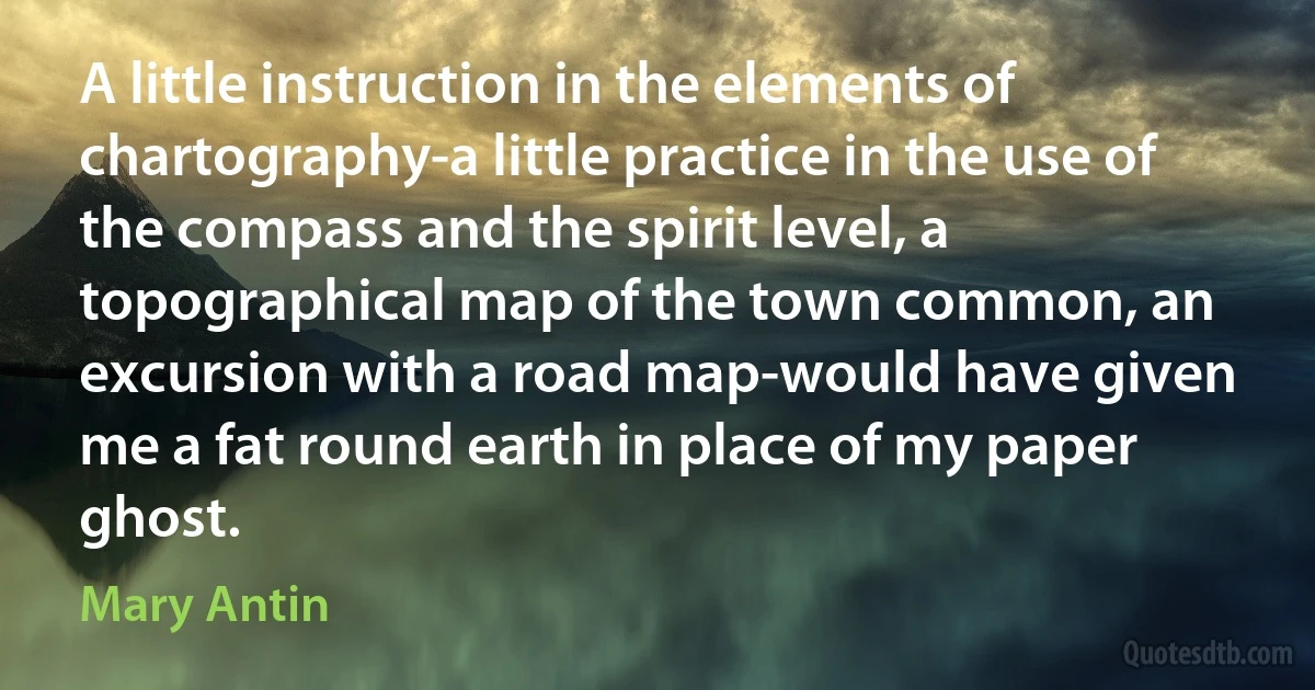 A little instruction in the elements of chartography-a little practice in the use of the compass and the spirit level, a topographical map of the town common, an excursion with a road map-would have given me a fat round earth in place of my paper ghost. (Mary Antin)