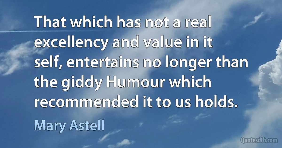 That which has not a real excellency and value in it self, entertains no longer than the giddy Humour which recommended it to us holds. (Mary Astell)