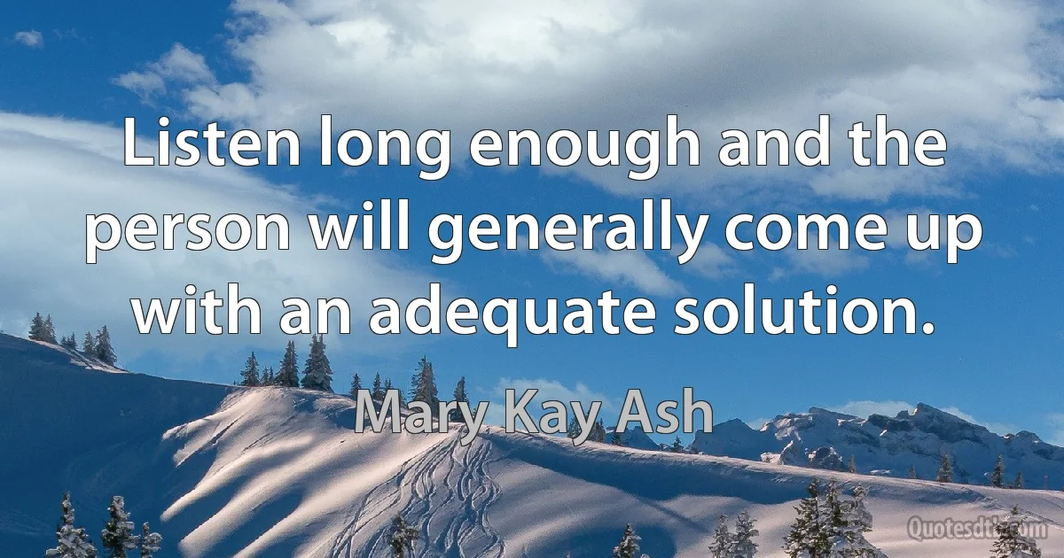 Listen long enough and the person will generally come up with an adequate solution. (Mary Kay Ash)