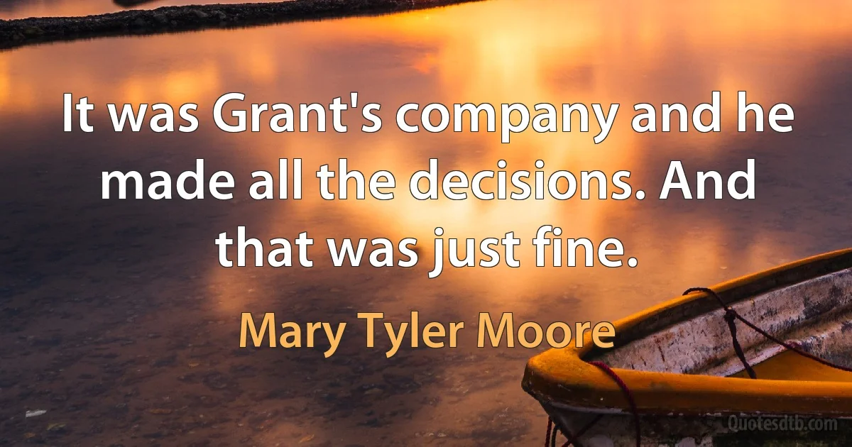 It was Grant's company and he made all the decisions. And that was just fine. (Mary Tyler Moore)