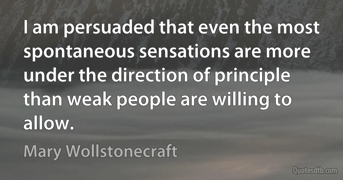 I am persuaded that even the most spontaneous sensations are more under the direction of principle than weak people are willing to allow. (Mary Wollstonecraft)