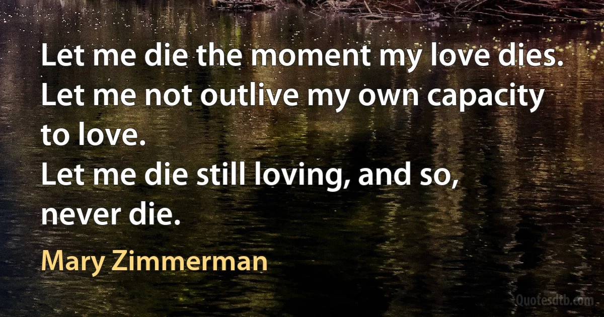 Let me die the moment my love dies.
Let me not outlive my own capacity to love.
Let me die still loving, and so, never die. (Mary Zimmerman)