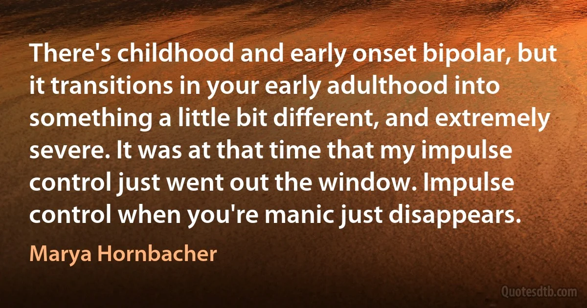 There's childhood and early onset bipolar, but it transitions in your early adulthood into something a little bit different, and extremely severe. It was at that time that my impulse control just went out the window. Impulse control when you're manic just disappears. (Marya Hornbacher)