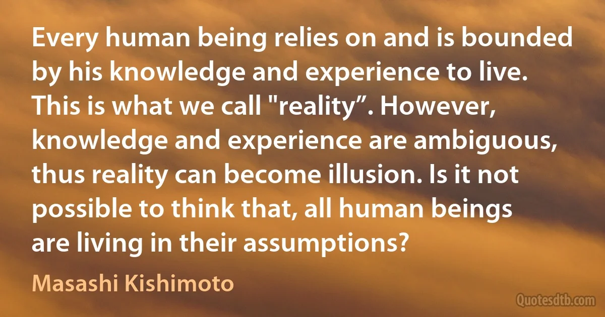 Every human being relies on and is bounded by his knowledge and experience to live. This is what we call "reality”. However, knowledge and experience are ambiguous, thus reality can become illusion. Is it not possible to think that, all human beings are living in their assumptions? (Masashi Kishimoto)