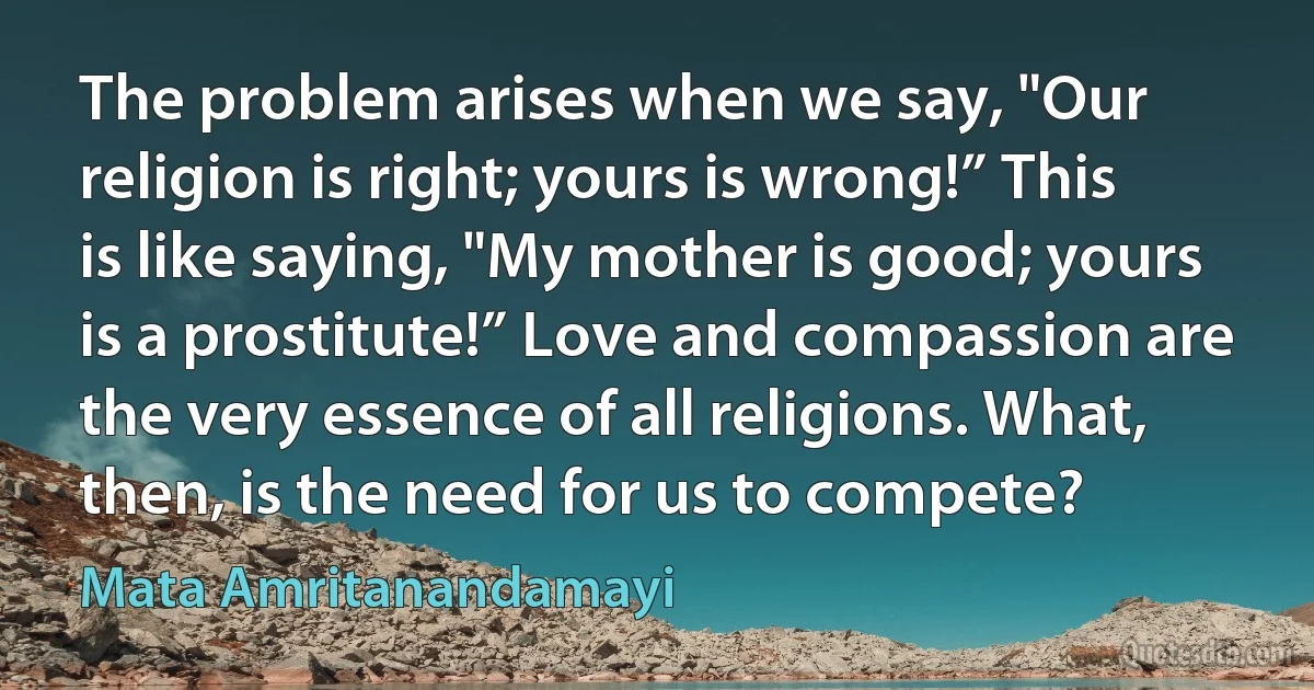 The problem arises when we say, "Our religion is right; yours is wrong!” This is like saying, "My mother is good; yours is a prostitute!” Love and compassion are the very essence of all religions. What, then, is the need for us to compete? (Mata Amritanandamayi)