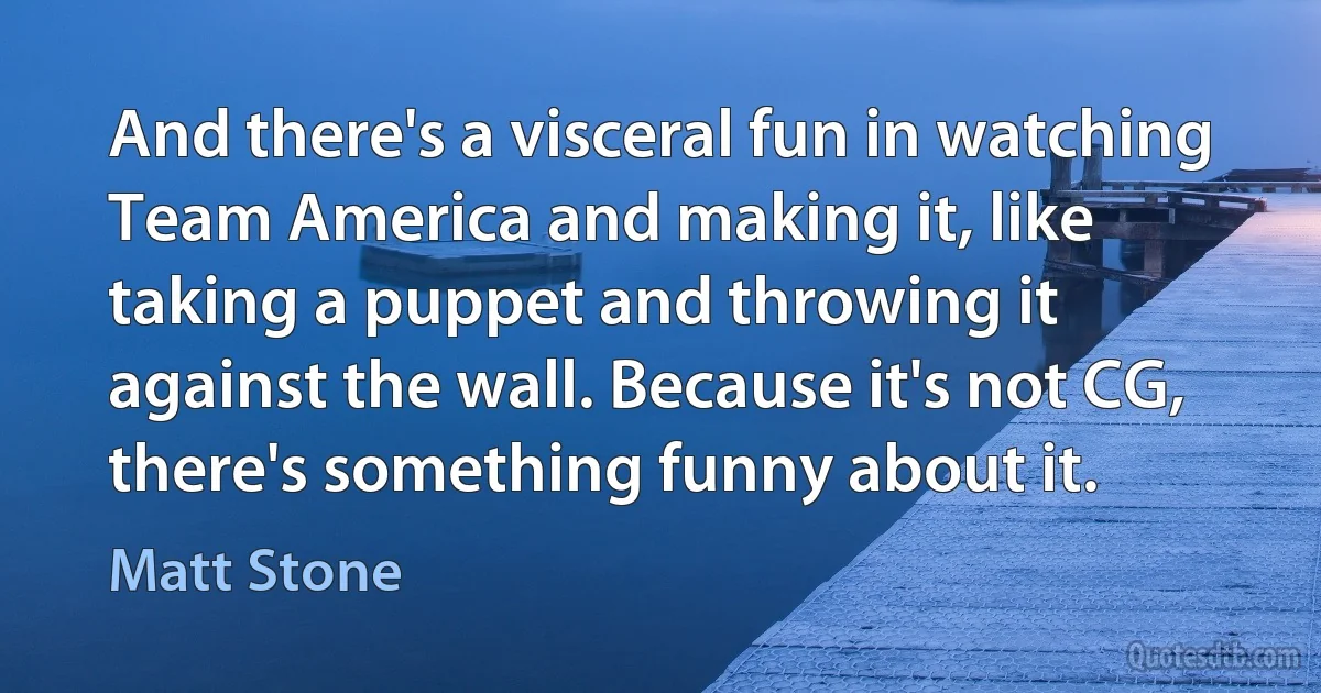 And there's a visceral fun in watching Team America and making it, like taking a puppet and throwing it against the wall. Because it's not CG, there's something funny about it. (Matt Stone)