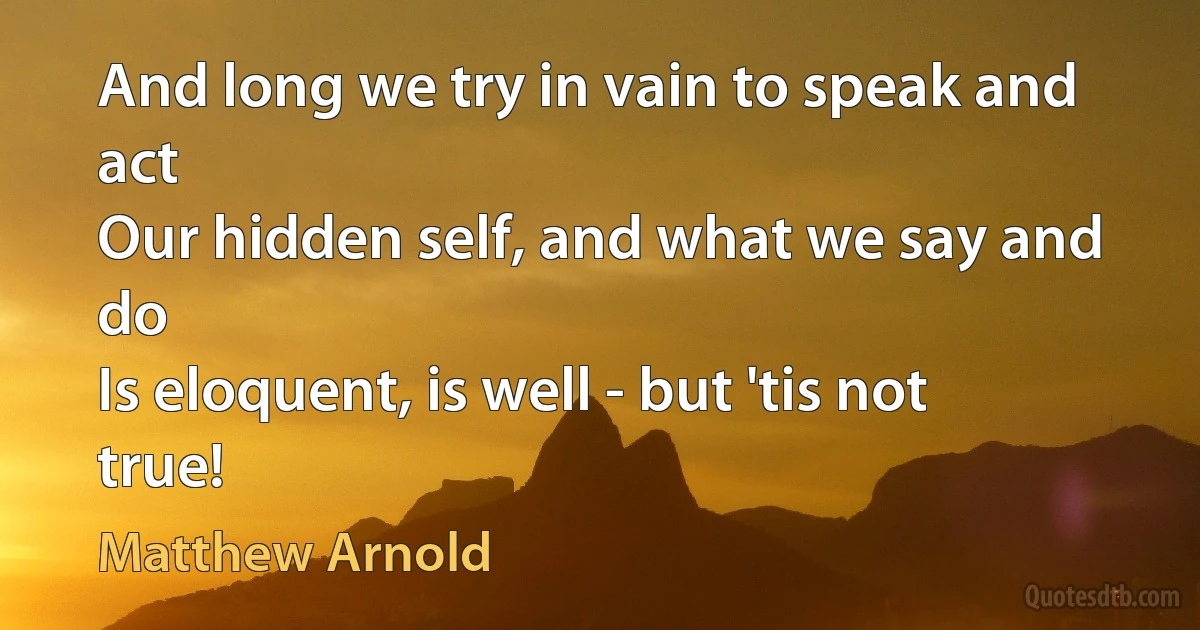 And long we try in vain to speak and act
Our hidden self, and what we say and do
Is eloquent, is well - but 'tis not true! (Matthew Arnold)