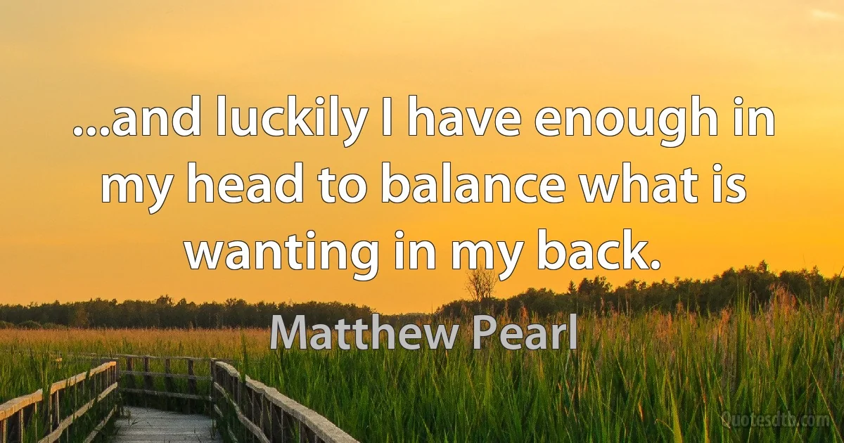 ...and luckily I have enough in my head to balance what is wanting in my back. (Matthew Pearl)