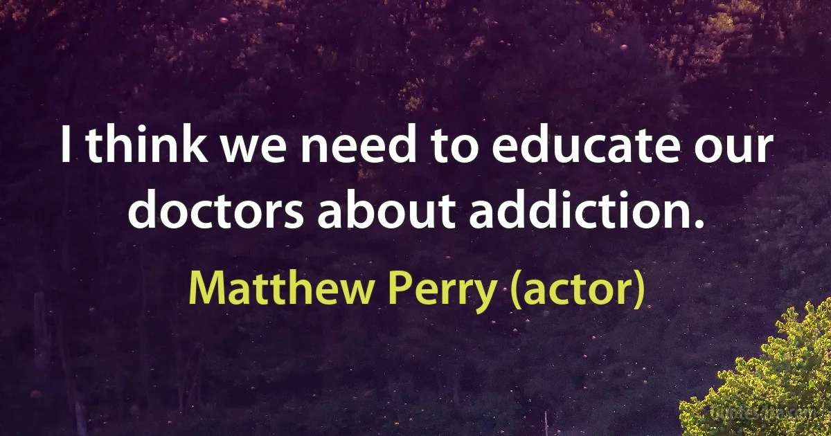 I think we need to educate our doctors about addiction. (Matthew Perry (actor))