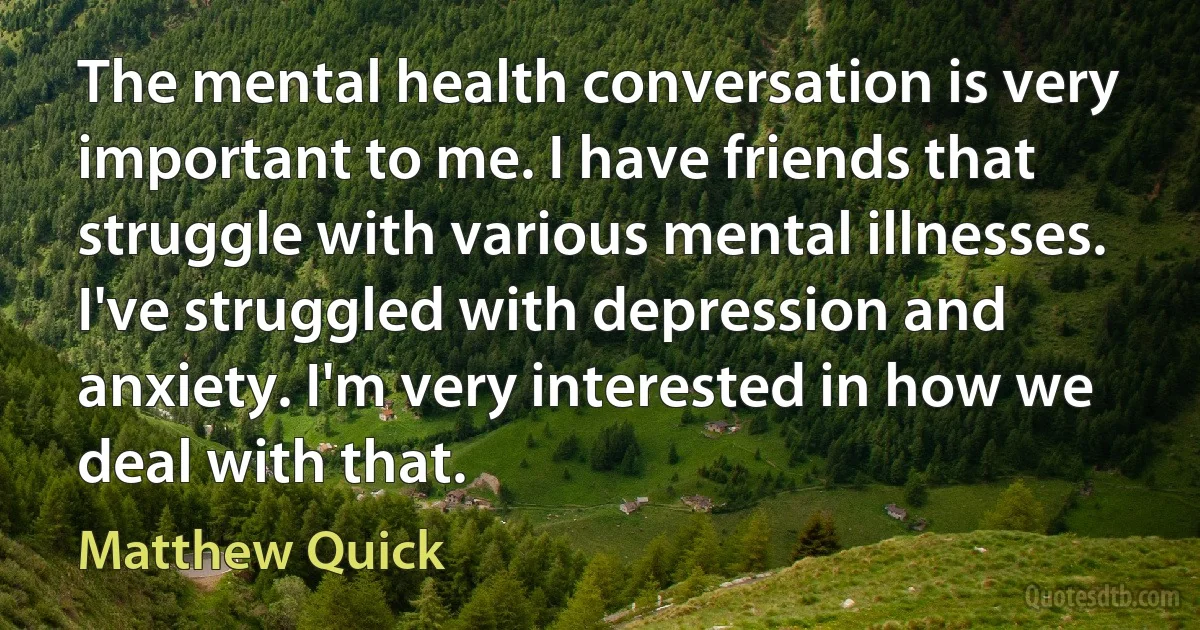 The mental health conversation is very important to me. I have friends that struggle with various mental illnesses. I've struggled with depression and anxiety. I'm very interested in how we deal with that. (Matthew Quick)