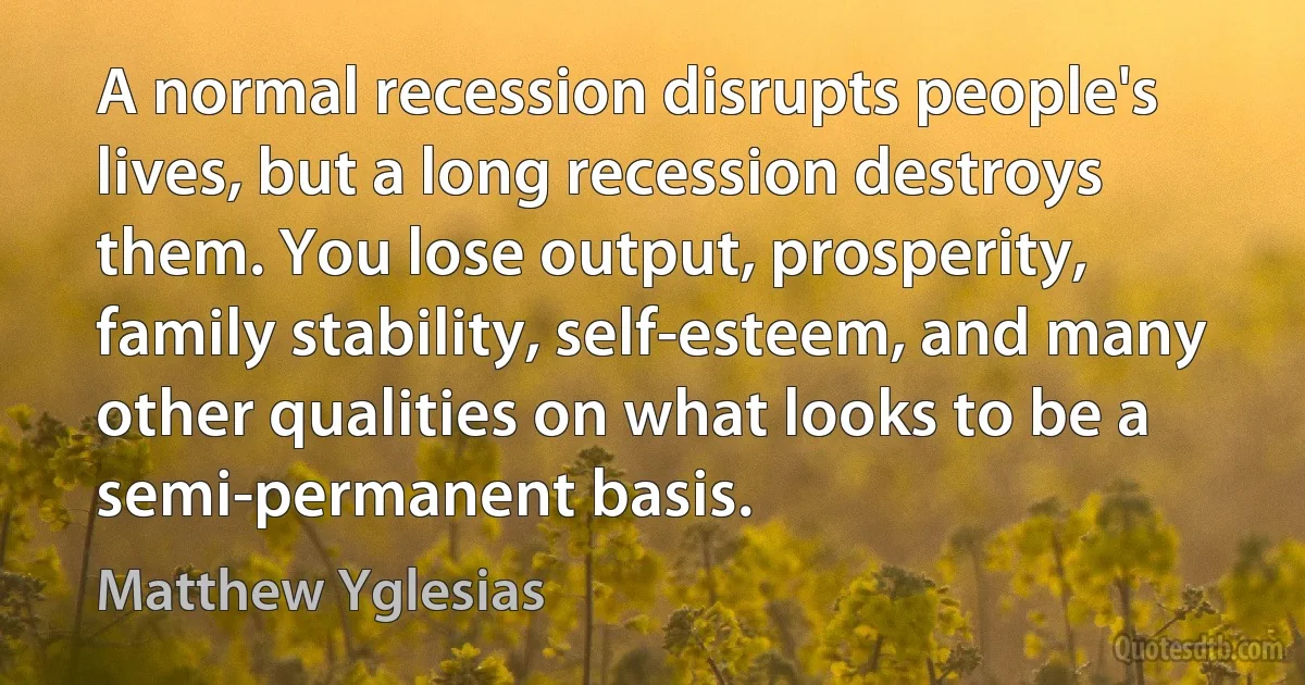 A normal recession disrupts people's lives, but a long recession destroys them. You lose output, prosperity, family stability, self-esteem, and many other qualities on what looks to be a semi-permanent basis. (Matthew Yglesias)