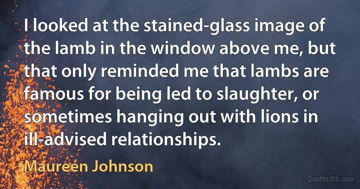 I looked at the stained-glass image of the lamb in the window above me, but that only reminded me that lambs are famous for being led to slaughter, or sometimes hanging out with lions in ill-advised relationships. (Maureen Johnson)