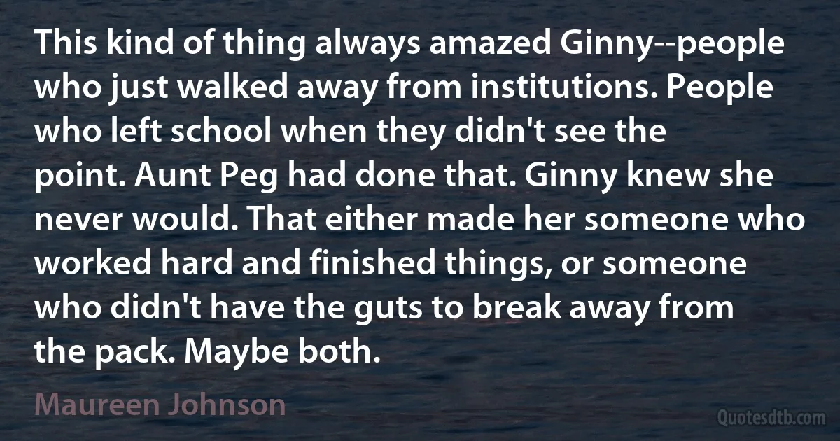 This kind of thing always amazed Ginny--people who just walked away from institutions. People who left school when they didn't see the point. Aunt Peg had done that. Ginny knew she never would. That either made her someone who worked hard and finished things, or someone who didn't have the guts to break away from the pack. Maybe both. (Maureen Johnson)