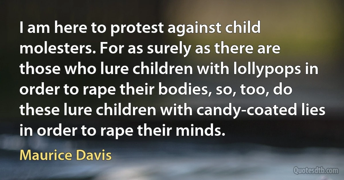 I am here to protest against child molesters. For as surely as there are those who lure children with lollypops in order to rape their bodies, so, too, do these lure children with candy-coated lies in order to rape their minds. (Maurice Davis)