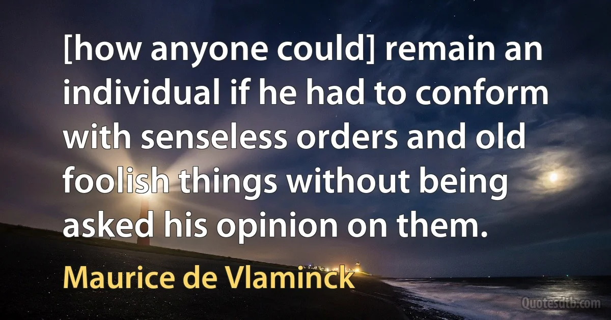 [how anyone could] remain an individual if he had to conform with senseless orders and old foolish things without being asked his opinion on them. (Maurice de Vlaminck)