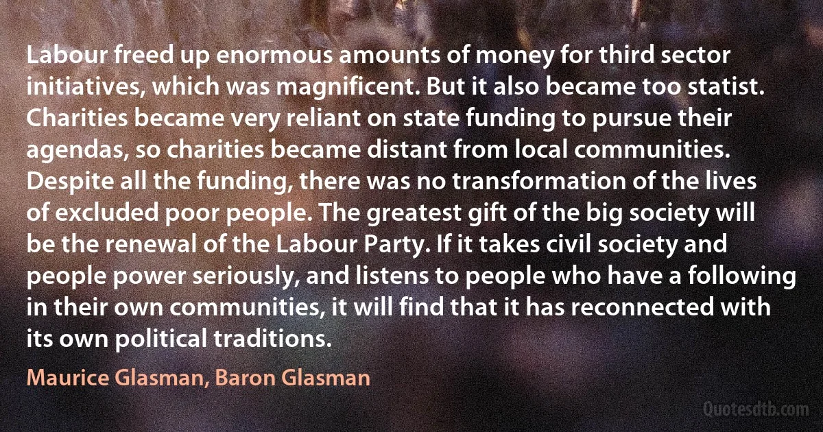 Labour freed up enormous amounts of money for third sector initiatives, which was magnificent. But it also became too statist. Charities became very reliant on state funding to pursue their agendas, so charities became distant from local communities. Despite all the funding, there was no transformation of the lives of excluded poor people. The greatest gift of the big society will be the renewal of the Labour Party. If it takes civil society and people power seriously, and listens to people who have a following in their own communities, it will find that it has reconnected with its own political traditions. (Maurice Glasman, Baron Glasman)