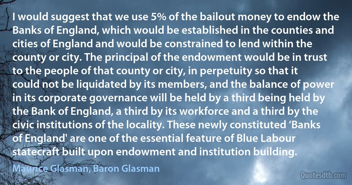 I would suggest that we use 5% of the bailout money to endow the Banks of England, which would be established in the counties and cities of England and would be constrained to lend within the county or city. The principal of the endowment would be in trust to the people of that county or city, in perpetuity so that it could not be liquidated by its members, and the balance of power in its corporate governance will be held by a third being held by the Bank of England, a third by its workforce and a third by the civic institutions of the locality. These newly constituted ‘Banks of England' are one of the essential feature of Blue Labour statecraft built upon endowment and institution building. (Maurice Glasman, Baron Glasman)