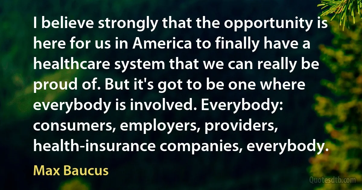 I believe strongly that the opportunity is here for us in America to finally have a healthcare system that we can really be proud of. But it's got to be one where everybody is involved. Everybody: consumers, employers, providers, health-insurance companies, everybody. (Max Baucus)