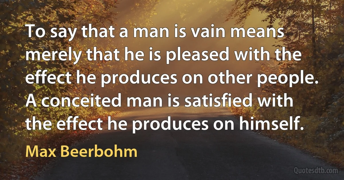 To say that a man is vain means merely that he is pleased with the effect he produces on other people. A conceited man is satisfied with the effect he produces on himself. (Max Beerbohm)