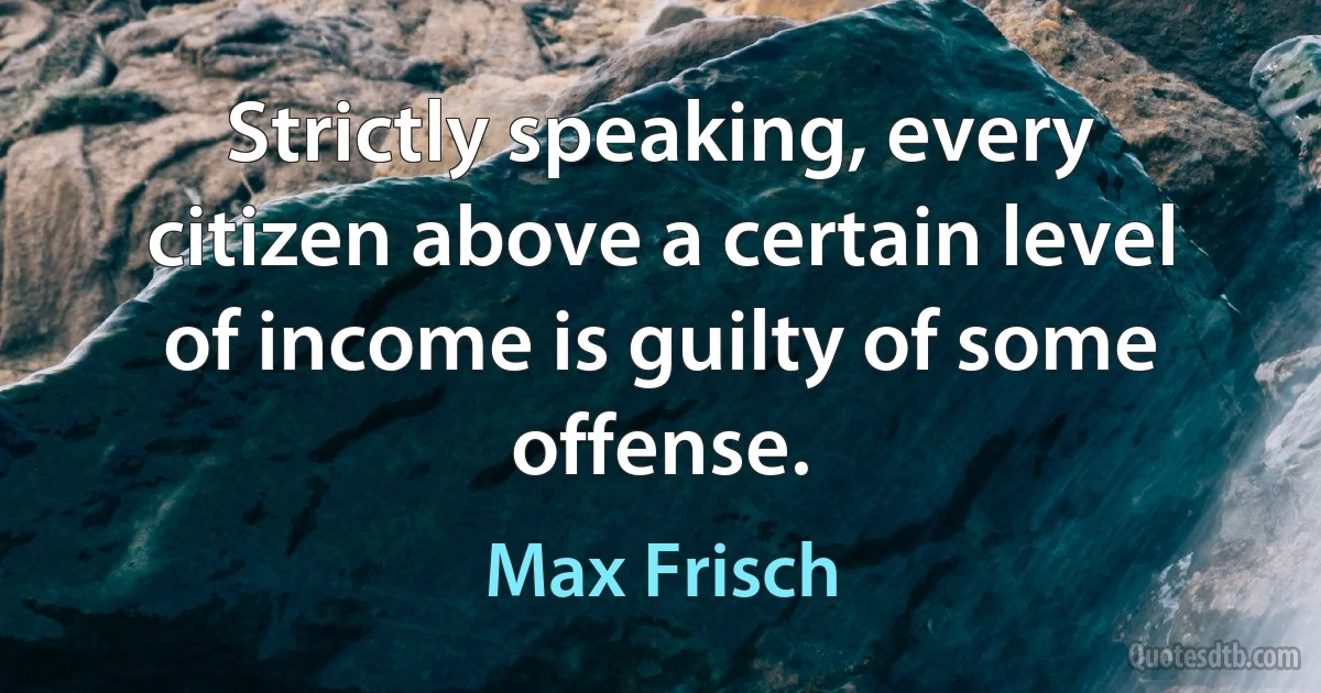 Strictly speaking, every citizen above a certain level of income is guilty of some offense. (Max Frisch)