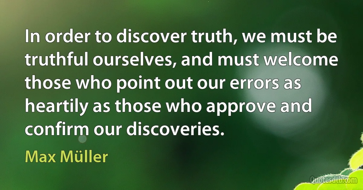 In order to discover truth, we must be truthful ourselves, and must welcome those who point out our errors as heartily as those who approve and confirm our discoveries. (Max Müller)