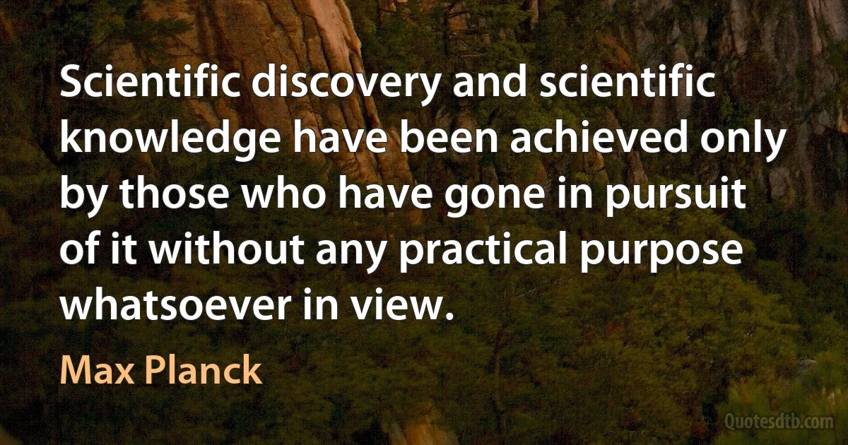 Scientific discovery and scientific knowledge have been achieved only by those who have gone in pursuit of it without any practical purpose whatsoever in view. (Max Planck)