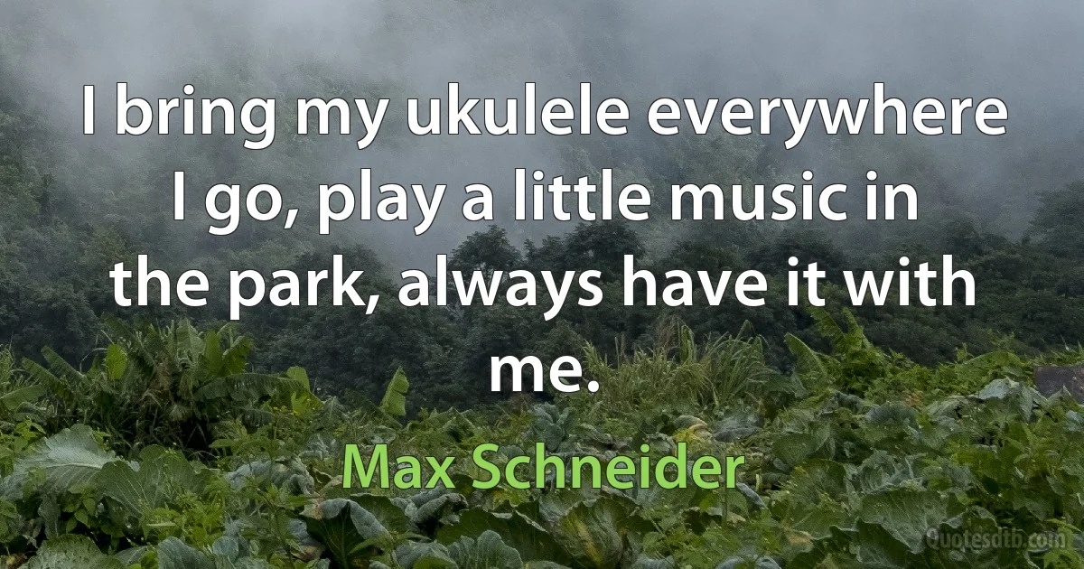 I bring my ukulele everywhere I go, play a little music in the park, always have it with me. (Max Schneider)