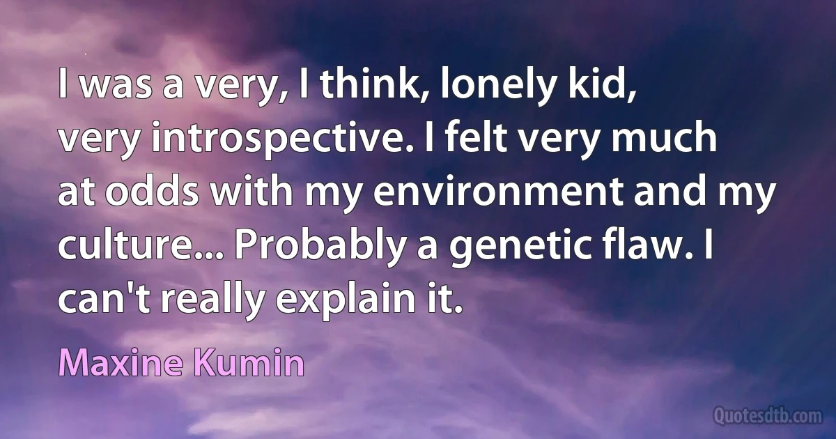 I was a very, I think, lonely kid, very introspective. I felt very much at odds with my environment and my culture... Probably a genetic flaw. I can't really explain it. (Maxine Kumin)