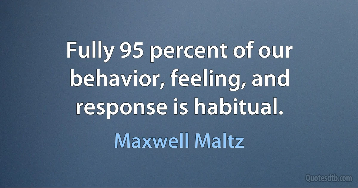 Fully 95 percent of our behavior, feeling, and response is habitual. (Maxwell Maltz)