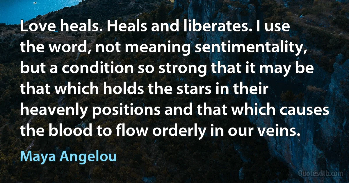 Love heals. Heals and liberates. I use the word, not meaning sentimentality, but a condition so strong that it may be that which holds the stars in their heavenly positions and that which causes the blood to flow orderly in our veins. (Maya Angelou)