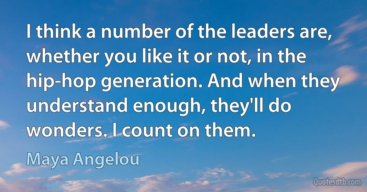 I think a number of the leaders are, whether you like it or not, in the hip-hop generation. And when they understand enough, they'll do wonders. I count on them. (Maya Angelou)