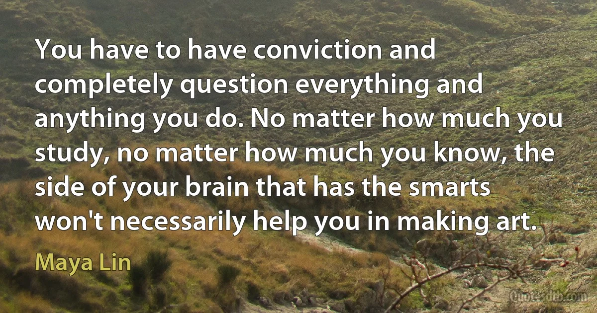 You have to have conviction and completely question everything and anything you do. No matter how much you study, no matter how much you know, the side of your brain that has the smarts won't necessarily help you in making art. (Maya Lin)