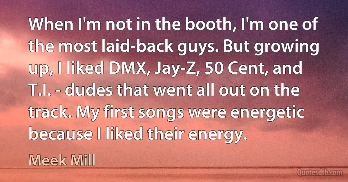 When I'm not in the booth, I'm one of the most laid-back guys. But growing up, I liked DMX, Jay-Z, 50 Cent, and T.I. - dudes that went all out on the track. My first songs were energetic because I liked their energy. (Meek Mill)