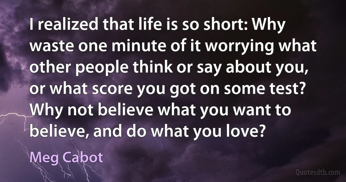 I realized that life is so short: Why waste one minute of it worrying what other people think or say about you, or what score you got on some test? Why not believe what you want to believe, and do what you love? (Meg Cabot)