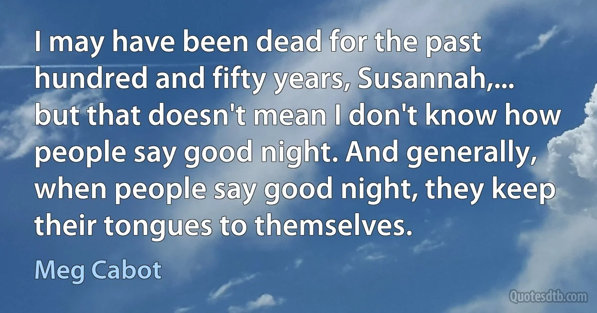 I may have been dead for the past hundred and fifty years, Susannah,... but that doesn't mean I don't know how people say good night. And generally, when people say good night, they keep their tongues to themselves. (Meg Cabot)