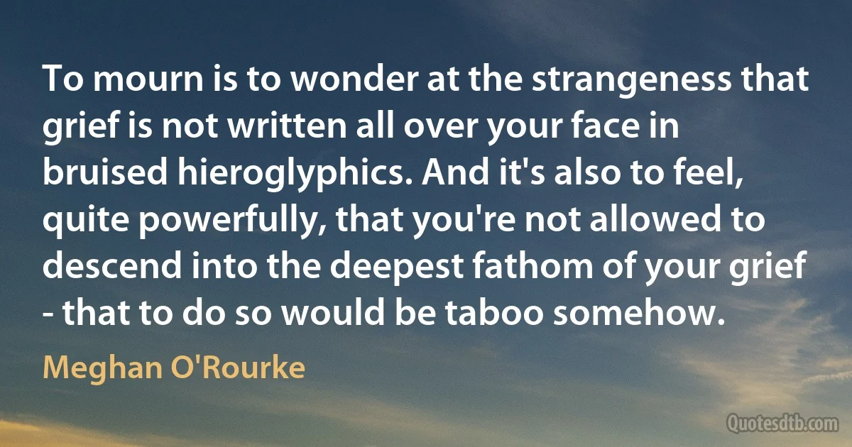 To mourn is to wonder at the strangeness that grief is not written all over your face in bruised hieroglyphics. And it's also to feel, quite powerfully, that you're not allowed to descend into the deepest fathom of your grief - that to do so would be taboo somehow. (Meghan O'Rourke)