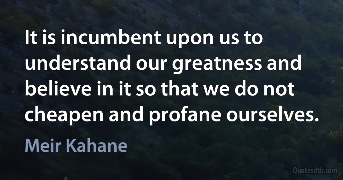 It is incumbent upon us to understand our greatness and believe in it so that we do not cheapen and profane ourselves. (Meir Kahane)