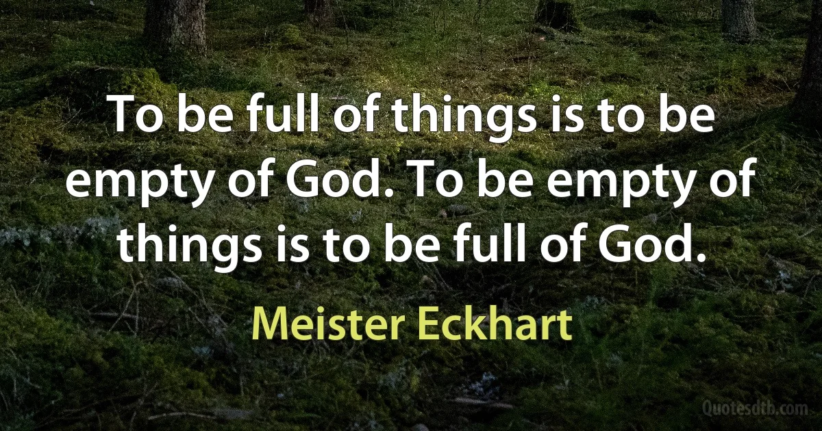 To be full of things is to be empty of God. To be empty of things is to be full of God. (Meister Eckhart)