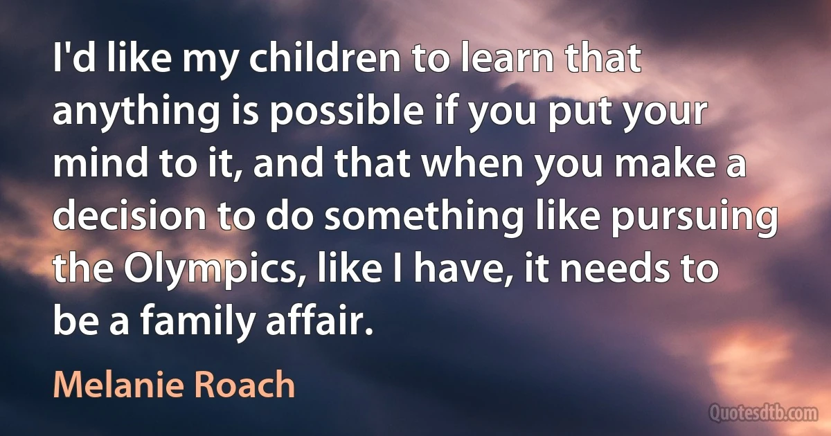 I'd like my children to learn that anything is possible if you put your mind to it, and that when you make a decision to do something like pursuing the Olympics, like I have, it needs to be a family affair. (Melanie Roach)