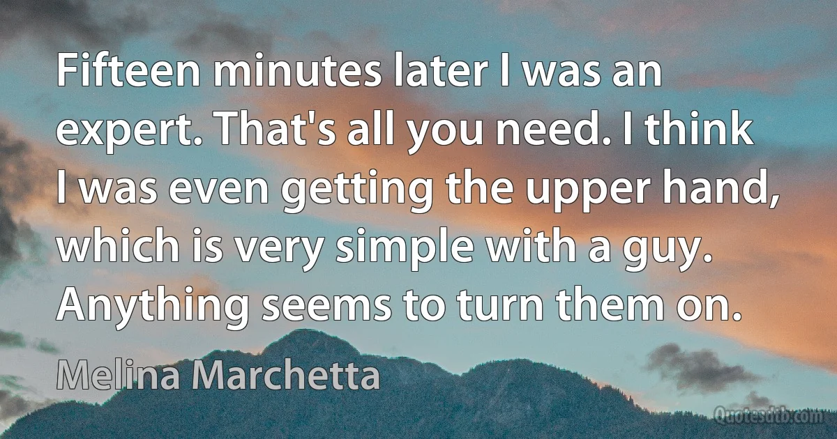 Fifteen minutes later I was an expert. That's all you need. I think I was even getting the upper hand, which is very simple with a guy. Anything seems to turn them on. (Melina Marchetta)